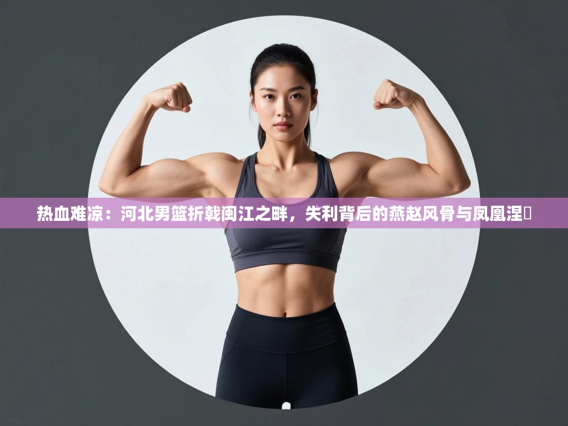 热血难凉：河北男篮折戟闽江之畔，失利背后的燕赵风骨与凤凰涅槃  第1张